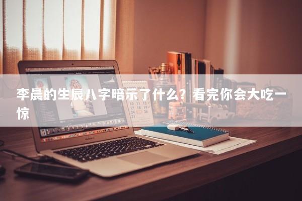 李晨的生辰八字暗示了什么？看完你会大吃一惊